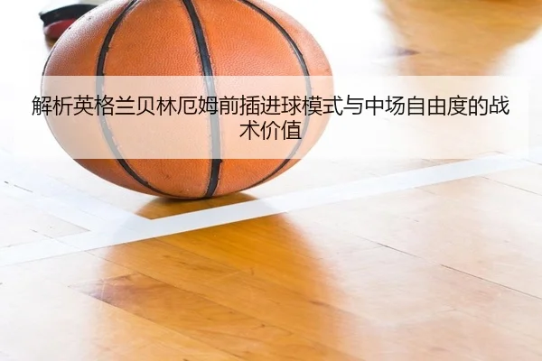 解析英格兰贝林厄姆前插进球模式与中场自由度的战术价值