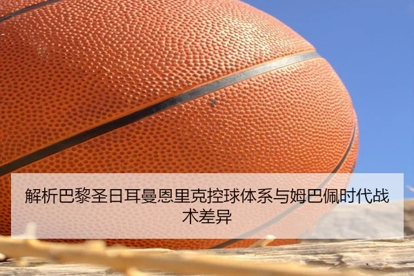 解析巴黎圣日耳曼恩里克控球体系与姆巴佩时代战术差异