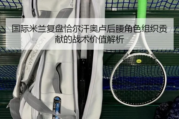 国际米兰复盘恰尔汗奥卢后腰角色组织贡献的战术价值解析