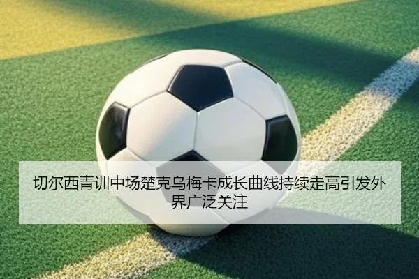 切尔西青训中场楚克乌梅卡成长曲线持续走高引发外界广泛关注