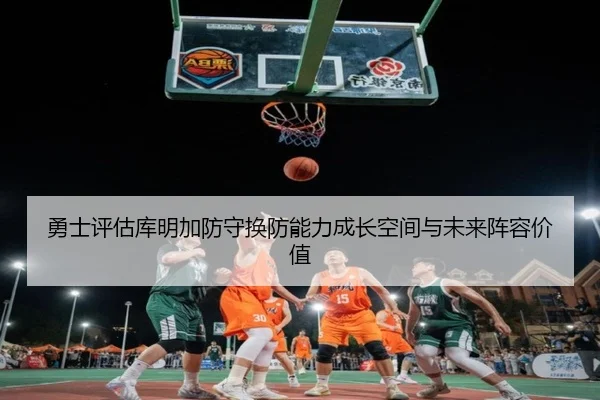 勇士评估库明加防守换防能力成长空间与未来阵容价值