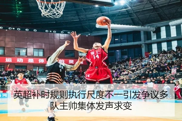 英超补时规则执行尺度不一引发争议多队主帅集体发声求变