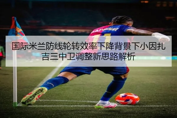国际米兰防线轮转效率下降背景下小因扎吉三中卫调整新思路解析